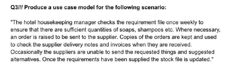 Q3|II Produce a use case model for the following scenario:
"The hotel housekeeping manager checks the requirement file once weekly to
ensure that there are sufficient quantities of soaps, shampoos etc. Where necessary,
an order is raised to be sent to the supplier. Copies of the orders are kept and used
to check the supplier delivery notes and invoices when they are received.
Occasionally the suppliers are unable to send the requested things and suggested
alternatives. Once the requirements have been supplied the stock file is updated."
