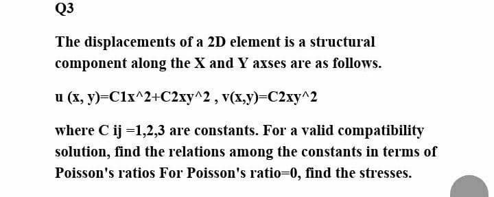 Q3
The displacements of a 2D element is a structural
component along the X and Y axses are as follows.
u (x, y)=Clx^2+C2xy^2, v(x,y)-C2xy^2
where C ij =1,2,3 are constants. For a valid compatibility
solution, find the relations among the constants in terms of
Poisson's ratios For Poisson's ratio-0, find the stresses.
