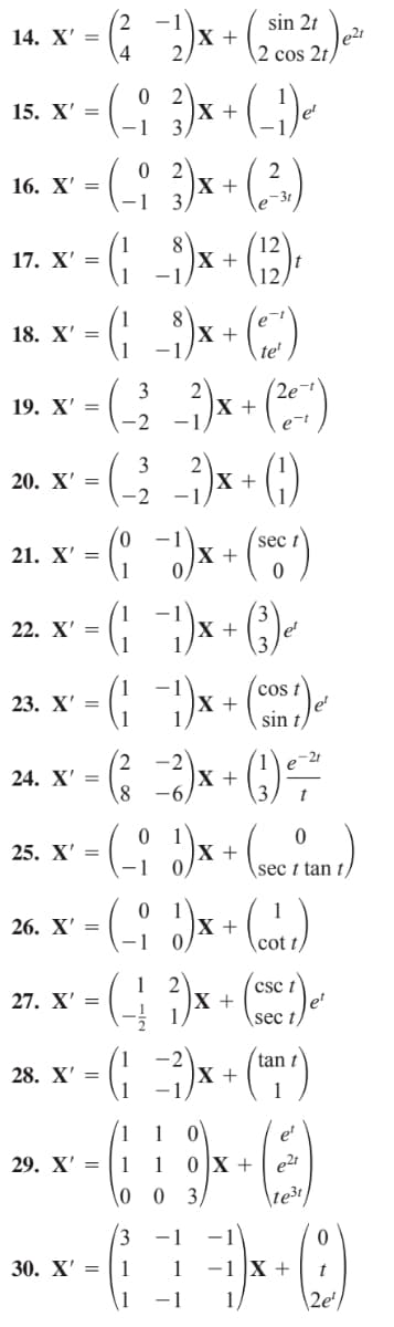 sin 2t
14. X' =
X +
2 cos 2t)
0 2
X +
1
15. X' =
0 2
X +
1
16. X' =
e-3t
17. X' =
12
X +
18. X' =
X +
-1,
te'
2e-
3
19. X' =
-2
-1
(G)
3
20. X' =
X +
-2
sec t
+
21. X' =
22. X' =
+
(cos t
X +
sin
23. X' =
X +
--
24. X' =
0 1
|X +
25. X' =
\sec t tan
1
X +
26. X' =
cot t
(csc t
27. X' =
2
1
X +
\sec
´tan t
28. X' =
х+
1
1
et
29. X' =
1
1
0 X +
0 3
\te3t
-1
30. X' = | 1
1
-1 X +
1
-1
2e'
