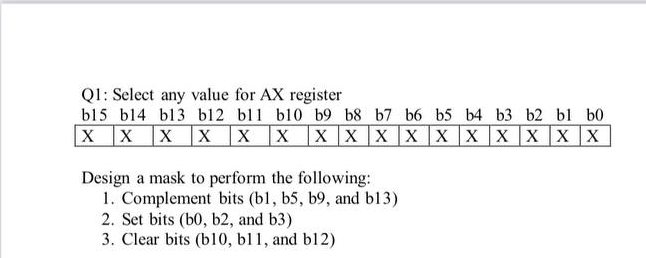 Q1: Select any value for AX register
b15 b14 bl3 b12 bl1 b10 b9 b8 b7 b6 b5 b4 b3 b2 bl b0
X X X XX X X XXX X XX X XX
Design a mask to perform the following:
1. Complement bits (bl, b5, b9, and b13)
2. Set bits (b0, b2, and b3)
3. Clear bits (b10, bl1, and bl12)
