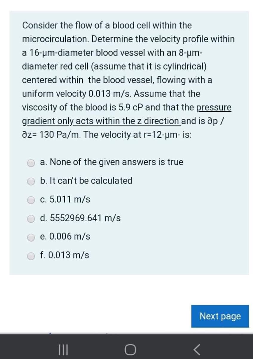 Consider the flow of a blood cell within the
microcirculation. Determine the velocity profile within
a 16-um-diameter blood vessel with an 8-um-
diameter red cell (assume that it is cylindrical)
centered within the blood vessel, flowing with a
uniform velocity 0.013 m/s. Assume that the
viscosity of the blood is 5.9 cP and that the pressure
gradient only acts within the z direction and is ap /
az= 130 Pa/m. The velocity at r=D12-um- is:
a. None of the given answers is true
b. It can't be calculated
c. 5.011 m/s
d. 5552969.641 m/s
e. 0.006 m/s
f. 0.013 m/s
Next page
II
