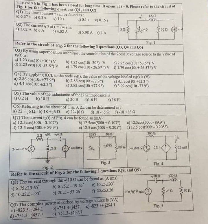 The switch in Fig. 1 has been closed for long time. It opens at t=0. Please refer to the circuit of
Fig. 1 for the following questions (Q1, and Q2)
Q1) The time constant t can be found as:
a) 6.67 s b) 0.3 s
c) 10 s
Q2) The current i(t) at t- Im s is:
a) 2.02 A b) 6 A
c) 4.02 A
a) 1.23 cos(10t +30°) V
d) 2.25 cos(10t-53.6%) V
d) 0.1 s e) 0.15 s
Fig. 1
Refer to the circuit of Fig. 2 for the following 3 questions (Q3, Q4 and Q5)
Q3) By using superposition technique, the contribution of the 2cos10t voltage source to the value of
vi(t) is:
a) 12.5cos(500t - 0.107°)
d) 12.5 cos(500t + 89.9°)
d) 5.98 A e) 4 A
Q5) The value of the inductance of the j2 02 impedance is:
a) 0.2 H b) 10 H
c) 20 H d)1.6 H
e) 16 H
2cos101 V
Q7) The current in(t) of Fig. 4 can be found as (mA):
2002 -4.0
www
HE
b) 1.23 cos(10t-30%) V
e) 1.79 cos(10t-26.57°) V
Q4) By applying KCL to the node v/(t), the value of the voltage labeled vi(t) is (V):
a) 2.86 cos(10t +77.9°)
b) 2.86 cos(10t-77.9°)
c) 4.1 cos(10t +62.3°)
d) 4.1 cos(10t-62.3°)
e) 3.92 cos(10t +77.9°)
f) 3.92 cos(10t -77.9%)
Q6) Referring to the circuit of Fig. 3, Zen can be determined as:
a) 22+j6 2 b) 18+j62
c) 22-j62 d) 18-j62 e)-18+j6
pa
a)-823.5-j294.1
d)-751.3+j457.7
512
5 cos 10rV
b) 12.5cos(500t+0.107°)
e) 12.5 cos(500t + 0.205°)
10.02
20:2
c) 2.25 cos(10t +53.6%) V
1.79 cos(10t+26.57°) V
1502
1=0
Q9) The complex power absorbed by voltage source is (VA)
b)-751.3-j457. c)-823.5+j294.1
e) 751.3-j457.7
Fig. 2
Fig. 3
Refer to the circuit of Fig. 5 for the following 2 questions (Q8, and Q9)
Q8) The current through the-j10 2 can be found as (Arms)
a) 8.75/19.65*
b) 8.752-19.65*
c) 10.25290*
d) 10.25Z-90°
e) 202-53.26*
f) 20253.26
1.5 H
m
tacos5001 V
c) 12.5cos(500t - 89.9°)
f) 12.5 cos(500t - 0.205°)
100/2
100/0 V ms
1052
0.21
Fig. 4
46
Fig. 5
0.3 mH
720 (2
m
2002
www
10