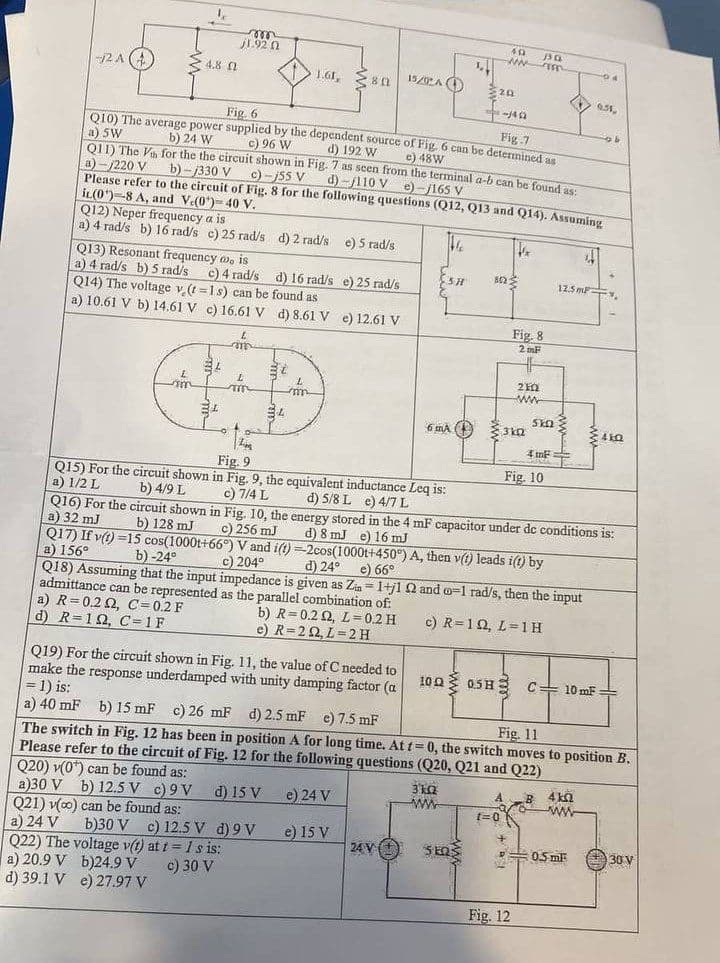 2A (4)
le
4.8
am
Q12) Neper frequency a is
a) 4 rad/s b) 16 rad/s c) 25 rad/s d) 2 rad/s e) 5 rad/s
Q13) Resonant frequency wo is
a) 4 rad/s b) 5 rad/s
c) 4 rad/s
d) 16 rad/s e) 25 rad/s
Q14) The voltage v (t=1s) can be found as
a) 10.61 V b) 14.61 V c) 16.61 V d) 8.61 V e) 12.61 V
a) R=0.22, C=0.2 F
d) R=192, C=1F
m
1.92 (2
34
L
m
L
Fig. 6
Fig.7
Q10) The average power supplied by the dependent source of Fig. 6 can be determined as
a) 5W
b) 24 W
c) 96 W
d) 192 W
c) 48W
Q11) The Va for the the circuit shown in Fig. 7 as seen from the terminal a-b can be found as:
a)-/220 V
d)-110 V )-165 V
b)-/330 V
c)-j55 V
Please refer to the circuit of Fig. 8 for the following questions (Q12, Q13 and Q14). Assuming
it(0)-8 A, and V.(0)-40 V.
te
T
1.61, 80
30
34
L
m
1520 A
Z
Fig. 9
Q15) For the circuit shown in Fig. 9, the equivalent inductance Leq is:
a) 1/2 L
d) 5/8 L e) 4/7 L
b) 4/9 L
c) 7/4 L
Q19) For the circuit shown in Fig. 11, the value of C needed to
make the response underdamped with unity damping factor (a
= 1) is:
SH
6 MA
24 V +
L
3k0z
www
492
-NN
202
4149
ΣΕΩΣ
1022
t=0
3kQ
Fig. 8
2mF
HF
210
ww
330
455
+
Fig. 10
SkΩ Σ
4 m²
Q16) For the circuit shown in Fig. 10, the energy stored in the 4 mF capacitor under de conditions is:
a) 32 mJ
d) 8 mJ e) 16 mJ
b) 128 mJ
c) 256 mJ
Q17) If v(t)=15 cos(1000t+66°) V and i(t)-2cos(1000t+450°) A, then v(t) leads i(t) by
a) 156°
b) 0-24°
c) 204°
d) 24°
e) 66°
Q18) Assuming that the input impedance is given as Zin= 1+j1 22 and o-1 rad/s, then the input
admittance can be represented as the parallel combination of:
b) R=0.2 02, L=0.2 H
e) R=202, L=2H
c) R=10, L=1H
100 0.5H C= 10 mF
Fig. 12
a) 40 mF b) 15 mF c) 26 mF d) 2.5 mF e) 7.5 mF
The switch in Fig. 12 has been in position A for long time. At t=0, the switch moves to position B.
Please refer to the circuit of Fig. 12 for the following questions (Q20, Q21 and Q22)
Fig. 11
Q20) v(0) can be found as:
d) 15 V
e) 24 V
a)30 V b) 12.5 V c) 9V
Q21) v(co) can be found as:
a) 24 V b)30 V c) 12.5 V d) 9V
Q22) The voltage v(t) at t = 1 s is:
b)24.9 V c) 30 V
e) 15 V
a) 20.9 V
d) 39.1 V
e) 27.97 V
B
04
f
12.5 m.
9.51,
4kQ
www
P0.5 mF
b
410
30 V