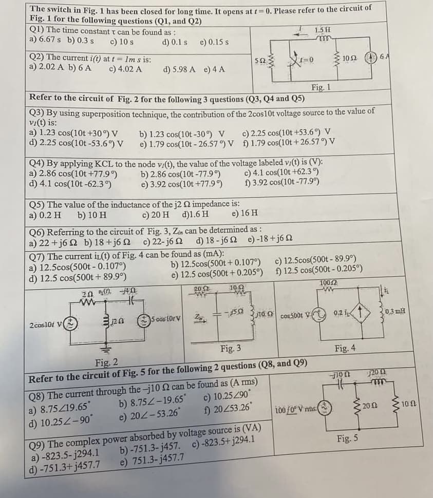 The switch in Fig. 1 has been closed for long time. It opens at t=0. Please refer to the circuit of
Fig. 1 for the following questions (Q1, and Q2)
Q1) The time constant t can be found as:
a) 6.67 s b) 0.3 s
c) 10 s
d) 0.1 s
Q2) The current i(t) at t= 1m s is:
a) 2.02 A b) 6 A
c) 4.02 A
a) 1.23 cos(10t +30°) V
d) 2.25 cos(10t-53.6%) V
e) 0.15 s
d) 5.98 A e) 4 A
2cos101 V
b) 1.23 cos(10t-30°) V
e) 1.79 cos(10t -26.57°) V
20 400 40
www
HE
Refer to the circuit of Fig. 2 for the following 3 questions (Q3, Q4 and Q5)
Q3) By using superposition technique, the contribution of the 2cos10t voltage source to the value of
vi(t) is:
Q5) The value of the inductance of the j2 2 impedance is:
a) 0.2 H b) 10 H
c) 20 H d)1.6 H
e) 16 H
Q7) The current in(t) of Fig. 4 can be found as (mA):
a) 12.5cos(500t - 0.107°)
d) 12.5 cos(500t + 89.9°)
pa
Q6) Referring to the circuit of Fig. 3, Zin can be determined as:
a)22+j6Ω b)18+j6Ω c) 22-j6 Ω d) 18-j62 e)-18+j6 22
Q4) By applying KCL to the node v/(t), the value of the voltage labeled v/(t) is (V):
a) 2.86 cos(10t +77.9°)
b) 2.86 cos(10t-77.9°)
d) 4.1 cos(10t-62.3°)
c) 4.1 cos(10t +62.3°)
f) 3.92 cos(10t-77.9°)
e) 3.92 cos(10t +77.9°)
5923
5 cos 10rv
b) 12.5cos(500t+ 0.107°)
e) 12.5 cos(500t+ 0.205°)
20:2
-ww
c) 2.25 cos(10t +53.6°) V
f) 1.79 cos(10t+26.57°) V
10.0
ww
T
-
2 -15.02
34
1=0
1.5 H
m
Q9) The complex power absorbed by voltage source is (VA)
b)-751.3-j457. c)-823.5+j294.1
a) -823.5-j294.1
d) -751.3+j457.7
e) 751.3-j457.7
Fig. 1
102 cos5001 V
Fig. 2
Fig. 3
Refer to the circuit of Fig. 5 for the following 2 questions (Q8, and Q9)
Q8) The current through the-j10 2 can be found as (A rms)
a) 8.75/19.65*
b) 8.75-19.65*
c) 10.25/90*
d) 10.25Z-90°
e) 202-53.26
f) 20253.26
c) 12.5cos(500t - 89.9°)
f) 12.5 cos(500t - 0.205°)
10Ω (1) 6A
100/0° V ms
10042
www
0.2 i
Fig. 4
–ΠΟΥ
Fig. 5
31
2002
0.3mH
200
ww
100