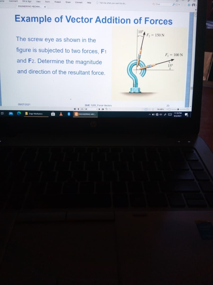 ome
Comment
Fill & Sign
View
Form
Protect
Share
Connect
O Tell me what you want to do..
Help
aFind
ENGINEERING MECHAN.
Example of Vector Addition of Forces
|10
F = 150 N
The screw eye as shown in the
figure is subjected to two forces, F1
F = 100 N
and F2. Determine the magnitude
15°
and direction of the resultant force.
09/07/2021
BME 1205 Force Vectors
1 ( 23 / 28
94.48%
I Engr Mechanics
11:18 PM
ENGINEERING MEC.
A DO d0 A
9/2/2021
