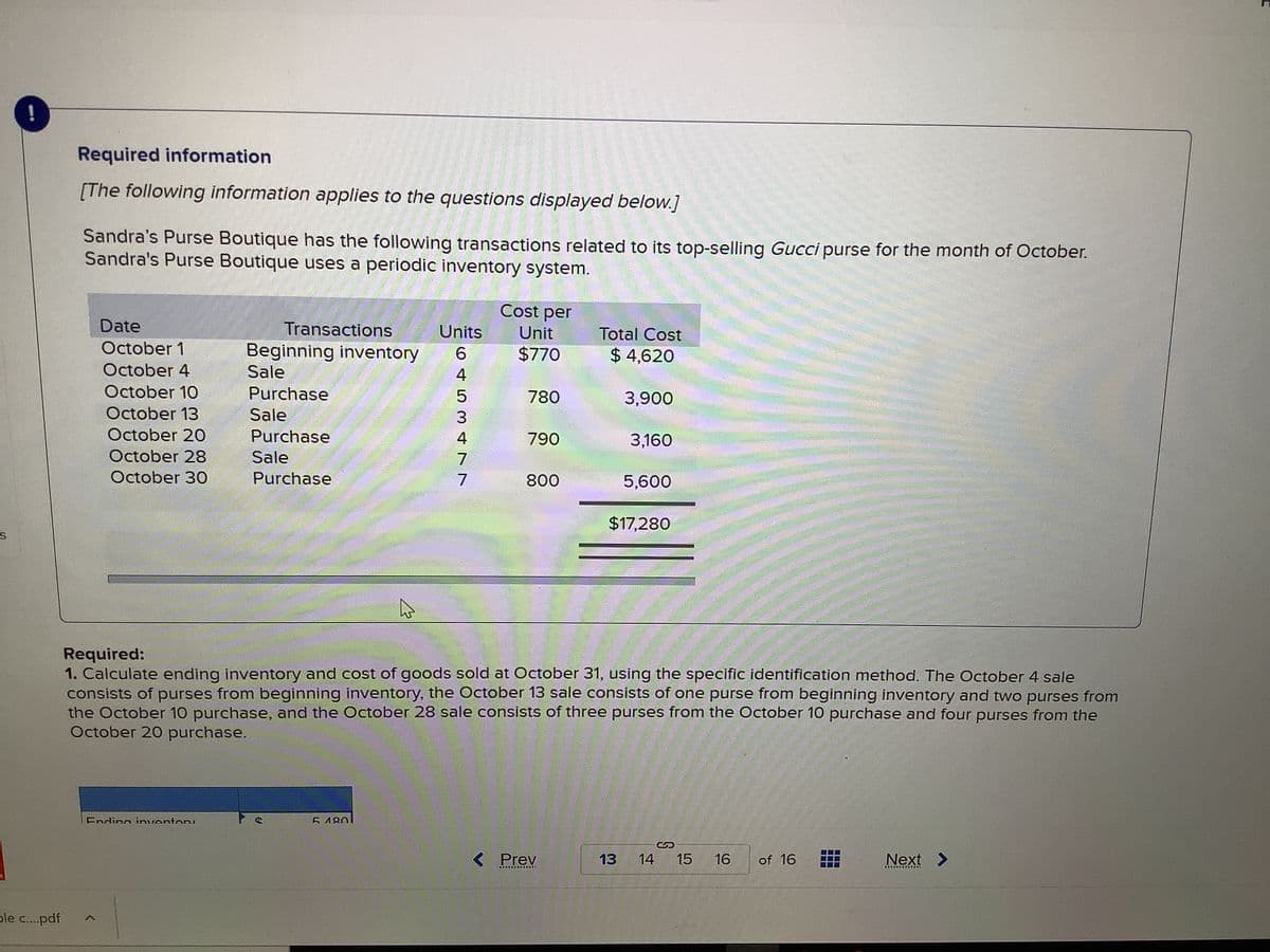 Required information
[The following information applies to the questions displayed below.]
Sandra's Purse Boutique has the following transactions related to its top-selling Gucci purse for the month of October.
Sandra's Purse Boutique uses a periodic inventory system.
Cost per
Date
Transactions
Units
Unit
Total Cost
October 1
Beginning inventory
Sale
6
$770
$ 4,620
October 4
4
October 10
Purchase
780
3,900
October 13
Sale
3
October 20
Purchase
4
790
3,160
October 28
Sale
7
October 30
Purchase
7
800
5,600
$17,280
Required:
1. Calculate ending inventory and cost of goods sold at October 31, using the specific identification method. The October 4 sale
consists of purses from beginning inventory, the October 13 sale consists of one purse from beginning inventory and two purses from
the October 10 purchase, and the October 28 sale consists of three purses from the October 10 purchase and four purses from the
October 20 purchase.
Ending inventor
E180
< Prev
13
14
15
16
of 16
Next >
東
車 東軍
ple c..pdf
