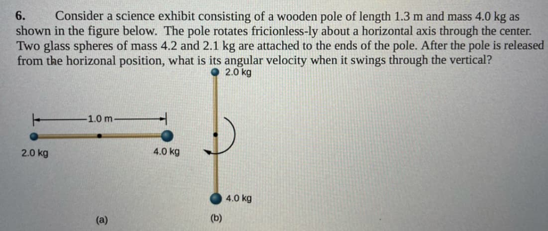 Consider a science exhibit consisting of a wooden pole of length 1.3 m and mass 4.0 kg as
shown in the figure below. The pole rotates fricionless-ly about a horizontal axis through the center.
Two glass spheres of mass 4.2 and 2.1 kg are attached to the ends of the pole. After the pole is released
from the horizonal position, what is its angular velocity when it swings through the vertical?
2.0 kg
6.
-1.0 m
2.0 kg
4.0 kg
4.0 kg
(a)
(b)
