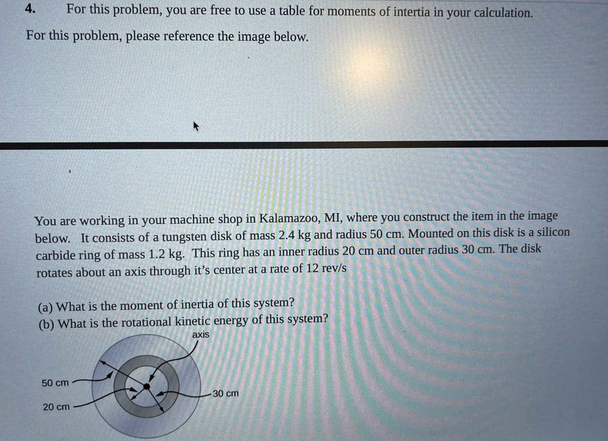 4.
For this problem, you are free to use a table for moments of intertia in your calculation.
For this problem, please reference the image below.
You are working in your machine shop in Kalamazoo, MI, where you construct the item in the image
below. It consists of a tungsten disk of mass 2.4 kg and radius 50 cm. Mounted on this disk is a silicon
carbide ring of mass 1.2 kg. This ring has an inner radius 20 cm and outer radius 30 cm. The disk
rotates about an axis through it’s center at a rate of 12 rev/s
(a) What is the moment of inertia of this system?
(b) What is the rotational kinetic energy of this system?
axis
50 cm
30 cm
20 cm
