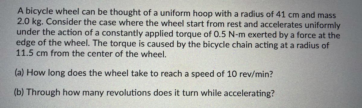 A bicycle wheel can be thought of a uniform hoop with a radius of 41 cm and mass
2.0 kg. Consider the case where the wheel start from rest and accelerates uniformly
under the action of a constantly applied torque of 0.5 N-m exerted by a force at the
edge of the wheel. The torque is caused by the bicycle chain acting at a radius of
11.5 cm from the center of the wheel.
(a) How long does the wheel take to reach a speed of 10 rev/min?
(b) Through how many revolutions does it turn while accelerating?
