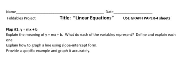 Name
Date
Title: "Linear Equations"
Foldables Project
USE GRAPH PAPER-4 sheets
Flap #1: y = mx + b
Explain the meaning of y = mx + b. What do each of the variables represent? Define and explain each
one.
Explain how to graph a line using slope-intercept form.
Provide a specific example and graph it accurately.
