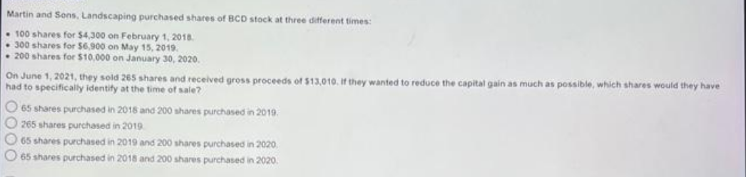 Martin and Sons, Landscaping purchased shares of BCD stock at three different times:
100 shares for $4,300 on February 1, 2018.
300 shares for $6,900 on May 15, 2019.
200 shares for $10,000 on January 30, 2020.
On June 1, 2021, they sold 265 shares and received gross proceeds of $13,010. If they wanted to reduce the capital gain as much as possible, which shares would they have
had to specifically identify at the time of sale?
O 65 shares purchased in 2018 and 200 shares purchased in 2019.
O265 shares purchased in 2019
65 shares purchased in 2019 and 200 shares purchased in 2020,
65 shares purchased in 2018 and 200 shares purchased in 2020.