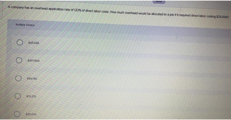 A company has an overhead application rate of 123% of direct labor costs. How much overhead would be allocated to a job if it required direct labor costing $25,000?
Multiple Choice
O
Ο Ο Ο
Ο 4902000
$20.325.
Ο
Βατσο
$15.375
$25.000