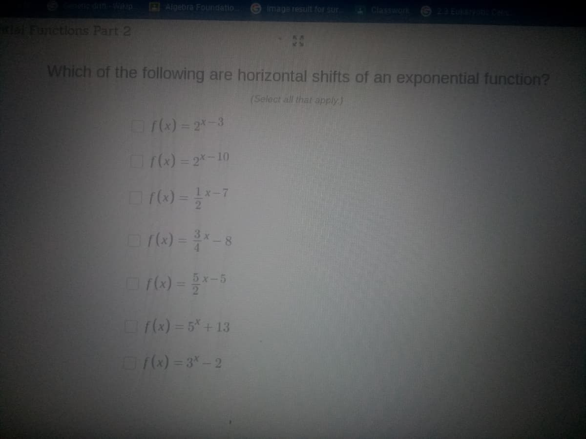 netic dift-Wikip
Algebra Foundatio
Image result for sur.
AClasswork
2.3 Euka
al Functions Part 2
Which of the following are horizontal shifts of an exponential function?
(Select all that apply)
(x)= 2-3
f)= 2-10
x-7
)--8
6) =
5 x-5
f(x) = 5*+13
)= 3-2
