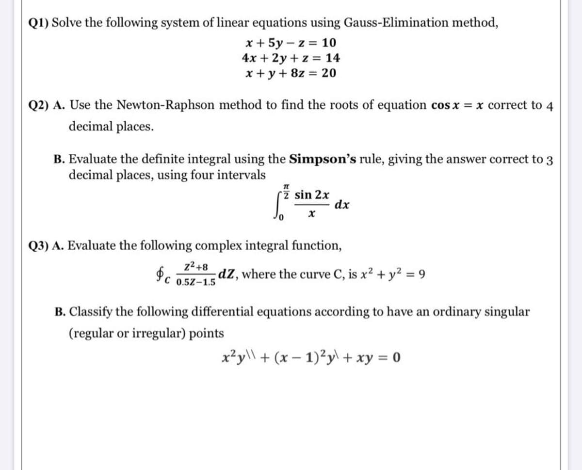 Q1) Solve the following system of linear equations using Gauss-Elimination method,
x + 5y – z = 10
4x + 2y + z = 14
x +y + 8z = 20
Q2) A. Use the Newton-Raphson method to find the roots of equation cos x = x correct to 4
decimal places.
B. Evaluate the definite integral using the Simpson's rule, giving the answer correct to 3
decimal places, using four intervals
rz sin 2x
dx
Q3) A. Evaluate the following complex integral function,
z2+8
Pc 0,5Z-1.5
dz, where the curve C, is x2 + y2 = 9
B. Classify the following differential equations according to have an ordinary singular
(regular or irregular) points
x²y\\ + (x – 1)²y\ + xy = 0
