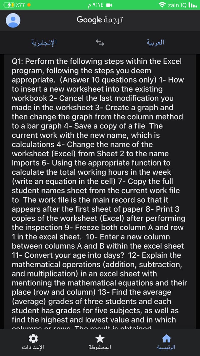 e 9:1E
zain IQ l.
Google äozjï
الإنجليزية
العربية
Q1: Perform the following steps within the Excel
program, following the steps you deem
appropriate. (Answer 10 questions only) 1- How
to insert a new worksheet into the existing
workbook 2- Cancel the last modification you
made in the worksheet 3- Create a graph and
then change the graph from the column method
to a bar graph 4- Save a copy of a file The
current work with the new name,
calculations 4- Change the name of the
worksheet (Excel) from Sheet 2 to the name
Imports 6- Using the appropriate function to
calculate the total working hours in the week
(write an equation in the cell) 7- Copy the full
student names sheet from the current work file
which is
to The work file is the main record so that it
appears after the first sheet of paper 8- Print 3
copies of the worksheet (Excel) after performing
the inspection 9- Freeze both column A and row
1 in the excel sheet. 10- Enter a new column
between columns A and B within the excel sheet
11- Convert your age into days? 12- Explain the
mathematical operations (addition, subtraction,
and multiplication) in an excel sheet with
mentioning the mathematical equations and their
place (row and column) 13- Find the average
(average) grades of three students and each
student has grades for five subjects, as well as
find the highest and lowest value and in which
oolumno or roAO
The rocuul+ ic obtainod
الإعدادات
المحفوظة
الرئيسية
