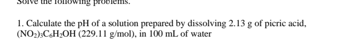 the following probler
1. Calculate the pH of a solution prepared by dissolving 2.13 g of picric acid,
(NO2);C6H2OH (229.11 g/mol), in 100 mL of water
