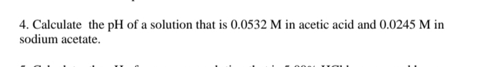 4. Calculate the pH of a solution that is 0.0532 M in acetic acid and 0.0245 M in
sodium acetate.
