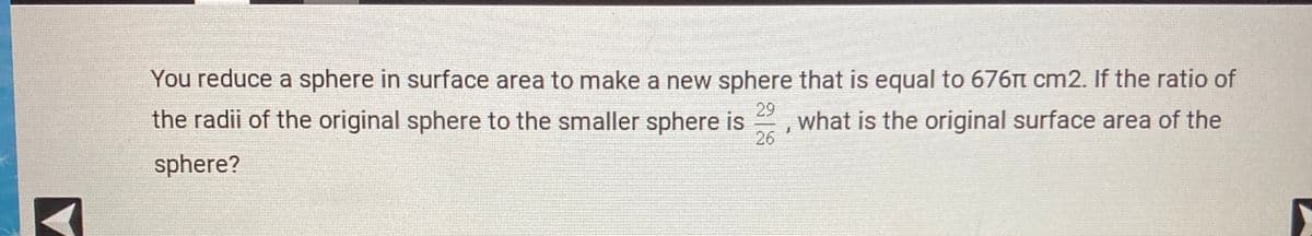 You reduce a sphere in surface area to make a new sphere that is equal to 676t cm2. If the ratio of
the radii of the original sphere to the smaller sphere is
29
what is the original surface area of the
26
sphere?
