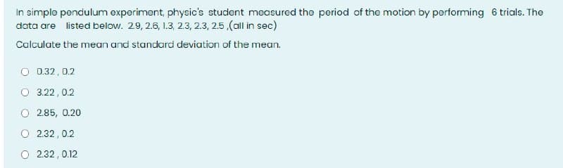 In simple pendulum experiment, physic's student measured the period of the motion by performing 6 trials. The
data are listed below. 29, 2.6, 1.3, 2.3, 2.3, 25,(all in sec)
Calculate the mean and standard deviation of the mean.
O 0.32, 0.2
O 3.22 , 0.2
O 2.85, 0.20
O 2.32, 0.2
O 2.32 , 0.12
