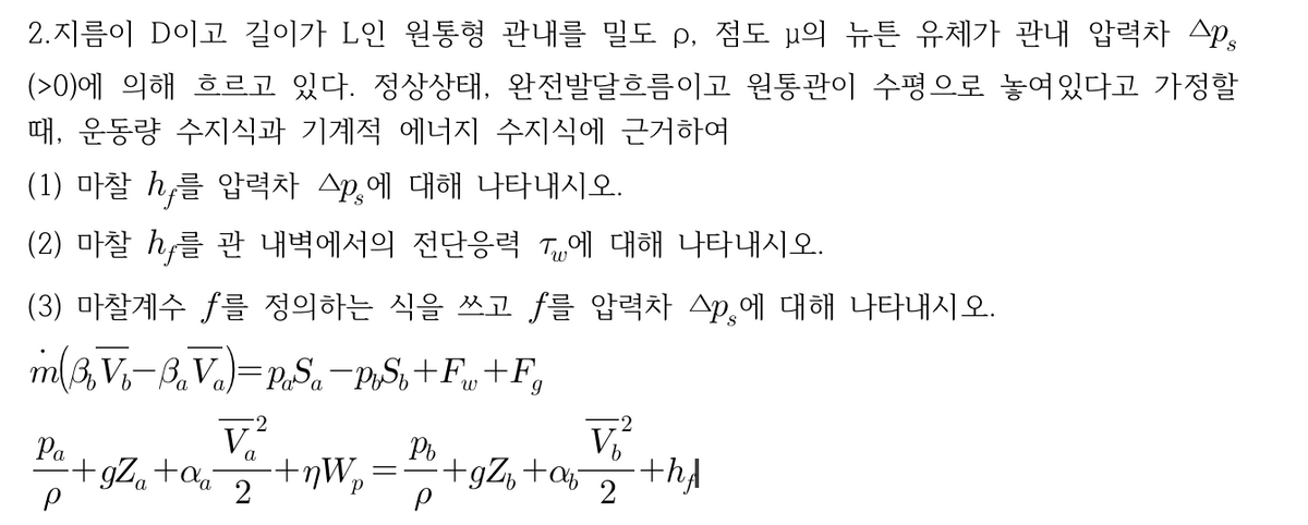 2.지름이 D이고 길이가 L인 원통형 관내를 밀도 p, 점도 μ의 뉴튼 유체가 관내 압력차 Ap,
(>0)에 의해 흐르고 있다. 정상상태, 완전발달흐름이고 원통관이 수평으로 놓여있다고 가정할
때, 운동량 수지식과 기계적 에너지 수지식에 근거하여
(1) 마찰 h,를 압력차 △p,에 대해 나타내시오.
(2) 마찰 h를 관 내벽에서의 전단응력 T에 대해 나타내시오.
(3) 마찰계수 f를 정의하는 식을 쓰고 f를 압력차 스p,에 대해 나타내시오.
m3, V,-B,Va)=PS.-p,S,+F„+F,
Pa
+gZ,+a
V
V
+gZ, +a
2
2
