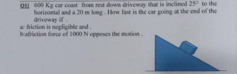 Q11 600 Kg car coast from rest down driveway that is inclined 25° to the
horizontal and a 20 m long. How fast is the car going at the end of the
driveway if.
a: friction is negligible and.
b:afriction force of 1000 N opposes the motion.
