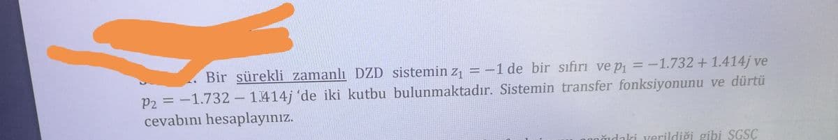 Bir sürekli zamanlı DZD sistemin z, = -1 de bir sıfirı ve p, = -1.732+ 1.414j ve
P2 = -1.732- 1.414j 'de iki kutbu bulunmaktadır. Sistemin transfer fonksiyonunu ve dürtü
cevabını hesaplayınız.
nğıdaki verildiği gibi SGSC
