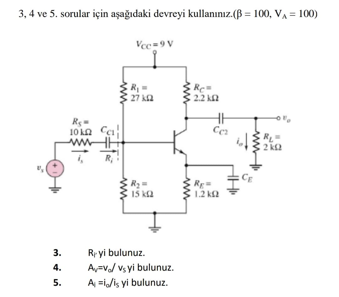 3, 4 ve 5. sorular için aşağıdaki devreyi kullanınız.(B = 100, VA = 100)
Vcc =9 V
R1 =
27 k2
Rc3=
2.2 k2
Rg =
10 kn Cci
wwHE
Cc2
RL =
2 k2
R,
CE
R2 =
15 k2
RE=
1.2 k2
3.
Ri yi bulunuz.
4.
Av=Vo/ Vs yi bulunuz.
5.
Aj =i/is yi bulunuz.
ww
ww
