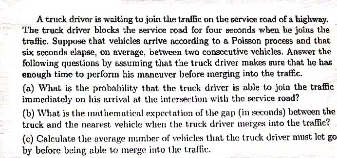 A truck driver is waiting to join the traffic on the service road of a highway.
The truck driver biocks the service road for four seconds when he joins the
trafic. Suppose that vehicles arrive according to a Poisson process and that
six seconds elapse, on average, between two consecutive vehicles. Answer the
following questions by assuming that the truck driver makes sure that he has
enough time to perform his maneuver before merging into the traffic.
(a) What is the probability that the truck driver is able to join the traffic
immediately on his arrival at the intersection with the service road?
(b) What is the mathematical expectation of the gap (in seconds) between the
truck and the nearest, vehicle when the truck driver merges into the traffic?
(c) Calculate the average number of vehicles that tlhe truck driver must let go-
by before being able to merge into the traffic.
