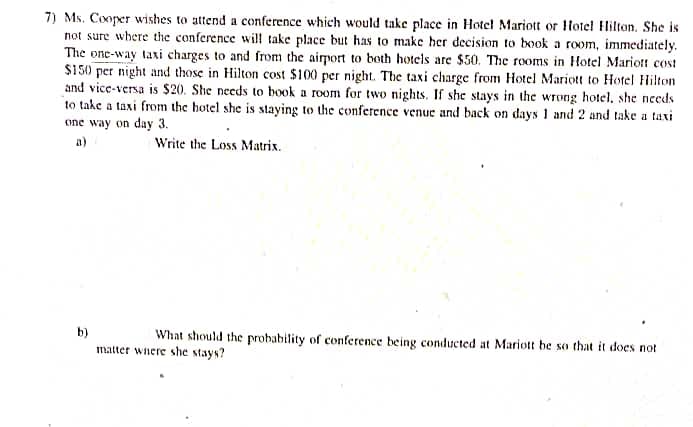 7) Ms. Cooper wishes to attend a conference which would take place in Hotel Mariott or Hotel Hilton. She is
not sure where the conference will take place but has to make her decision to book a room, immediately.
The one-way taxi charges to and from the airport to both hotels are $50. The rooms in Hotel Mariott cost
$150 per night and those in Hilton cost $100 per night. The taxi charge from Hotel Mariott to Hotel Hilton
and vice-versa is $20. She needs to book a room for two nights. If she stays in the wrong hotel, she needs
to take a taxi from the hotel she is staying to the conference venue and back on days 1 and 2 and take a taxi
one way on day 3.
a)
Write the Loss Matrix.
b)
What should the probability of conference being conducted at Mariott be so that it does not
matter where she stays?
