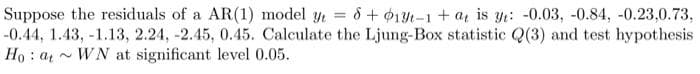 Suppose the residuals of a AR(1) model y = 6 + $1Yt-1 + a is yi: -0.03, -0.84, -0.23,0.73,
-0.44, 1.43, -1.13, 2.24, -2.45, 0.45. Calculate the Ljung-Box statistic Q(3) and test hypothesis
Ho : a - WN at significant level 0.05.
