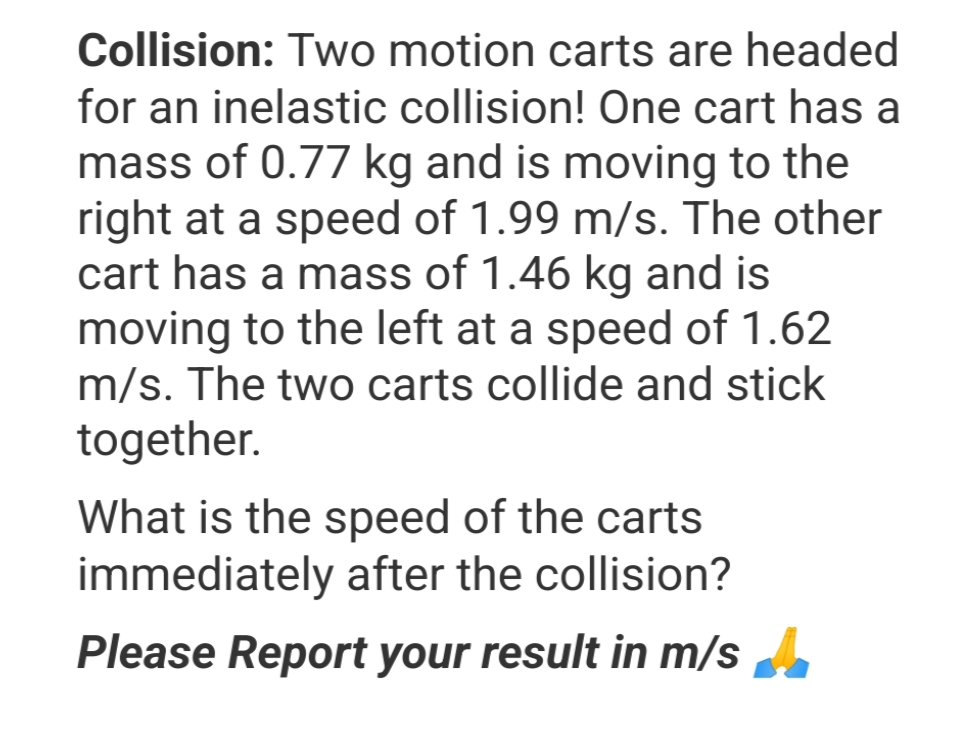 Collision: Two motion carts are headed
for an inelastic collision! One cart has a
mass of 0.77 kg and is moving to the
right at a speed of 1.99 m/s. The other
cart has a mass of 1.46 kg and is
moving to the left at a speed of 1.62
m/s. The two carts collide and stick
together.
What is the speed of the carts
immediately after the collision?
Please Report your result in m/s