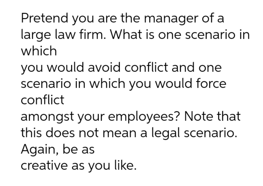 Pretend you are the manager of a
large law firm. What is one scenario in
which
you would avoid conflict and one
scenario in which you would force
conflict
amongst your employees? Note that
this does not mean a legal scenario.
Again, be as
creative as you like.