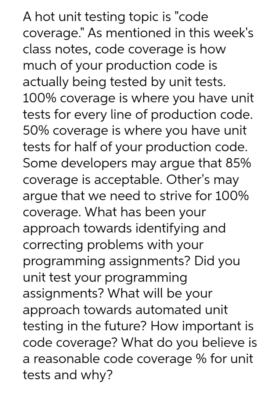 A hot unit testing topic is "code
coverage." As mentioned in this week's
class notes, code coverage is how
much of your production code is
actually being tested by unit tests.
100% coverage is where you have unit
tests for every line of production code.
50% coverage is where you have unit
tests for half of your production code.
Some developers may argue that 85%
coverage is acceptable. Other's may
argue that we need to strive for 100%
coverage. What has been your
approach towards identifying and
correcting problems with your
programming assignments? Did you
unit test your programming
assignments? What will be your
approach towards automated unit
testing in the future? How important is
code coverage? What do you believe is
a reasonable code coverage % for unit
tests and why?