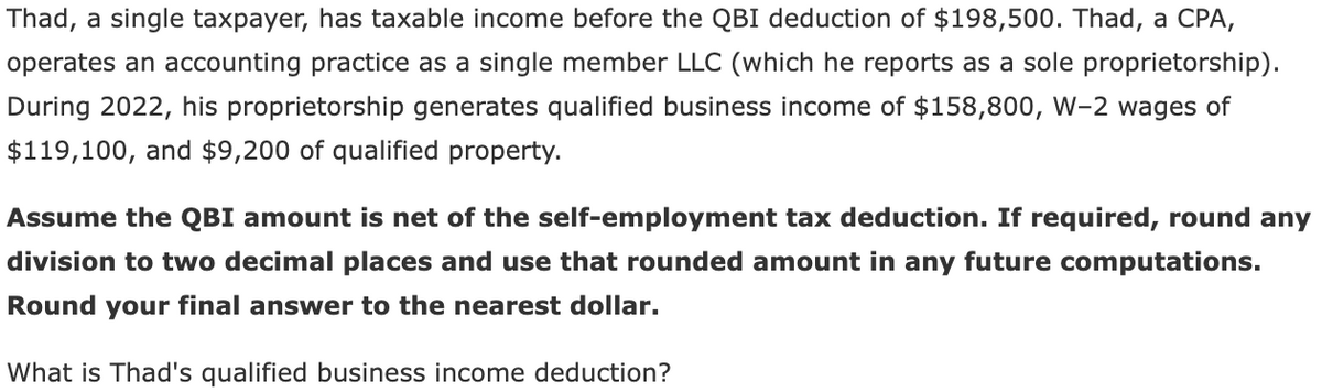 Thad, a single taxpayer, has taxable income before the QBI deduction of $198,500. Thad, a CPA,
operates an accounting practice as a single member LLC (which he reports as a sole proprietorship).
During 2022, his proprietorship generates qualified business income of $158,800, W-2 wages of
$119,100, and $9,200 of qualified property.
Assume the QBI amount is net of the self-employment tax deduction. If required, round any
division to two decimal places and use that rounded amount in any future computations.
Round your final answer to the nearest dollar.
What is Thad's qualified business income deduction?