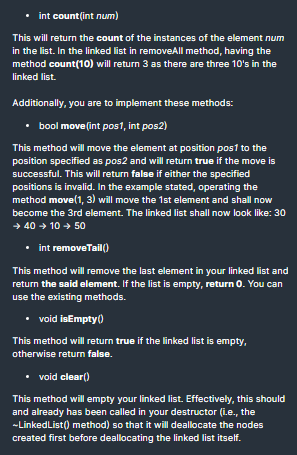 int count(int num)
This will return the count of the instances of the element num
in the list. In the linked list in removeAll method, having the
method count(10) will return 3 as there are three 10's in the
linked list.
Additionally, you are to implement these methods:
bool move(int pos1, int pos2)
This method will move the element at position pos1 to the
position specified as pos2 and will return true if the move is
successful. This will return false if either the specified
positions is invalid. In the example stated, operating the
method move(1, 3) will move the 1st element and shall now
become the 3rd element. The linked list shall now look like: 30
→ 40 + 10 + 50
• int removeTail()
This method will remove the last element in your linked list and
return the said element. If the list is empty, return 0. You can
use the existing methods.
• void isEmpty)
This method will return true if the linked list is empty,
otherwise return false.
• void clear()
This method will empty your linked list. Effectively, this should
and already has been called in your destructor (ie., the
-LinkedList() method) so that it will deallocate the nodes
created first before deallocating the linked list itself.
