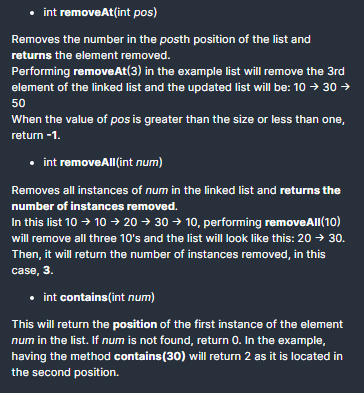 • int removeAt(int pos)
Removes the number in the posth position of the list and
returns the element removed.
Performing removeAt(3) in the example list will remove the 3rd
element of the linked list and the updated list will be: 10 → 30 →
50
When the value of pos is greater than the size or less than one,
return -1.
• int removeAll(int num)
Removes all instances of num in the linked list and returns the
number of instances removed.
In this list 10 → 10 → 20 → 30 → 10, performing removeAll(10)
will remove all three 10's and the list will look like this: 20 → 30.
Then, it will return the number of instances removed, in this
case, 3.
• int contains(int num)
This will return the position of the first instance of the element
num in the list. If num is not found, return 0. In the example,
having the method contains(30) will return 2 as it is located in
the second position.
