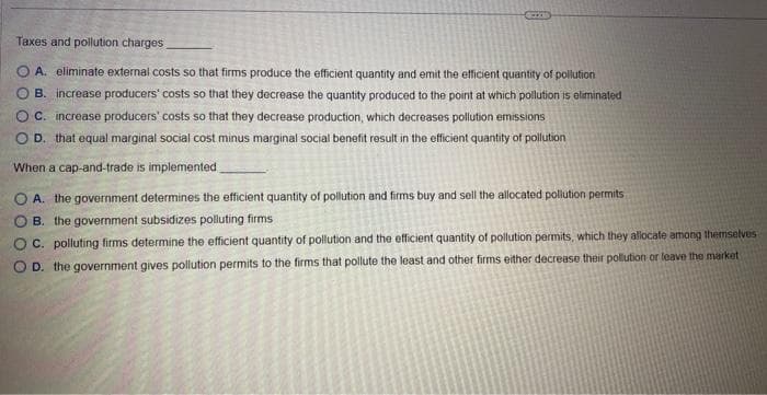 Taxes and pollution charges
A. eliminate external costs so that firms produce the efficient quantity and emit the efficient quantity of pollution
B. increase producers' costs so that they decrease the quantity produced to the point at which pollution is eliminated
OC. increase producers' costs so that they decrease production, which decreases pollution emissions
OD. that equal marginal social cost minus marginal social benefit result in the efficient quantity of pollution
When a cap-and-trade is implemented
OA. the government determines the efficient quantity of pollution and firms buy and sell the allocated pollution permits
OB. the government subsidizes polluting firms
OC. polluting firms determine the efficient quantity of pollution and the efficient quantity of pollution permits, which they allocate among themselves
OD. the government gives pollution permits to the firms that pollute the least and other firms either decrease their pollution or leave the market