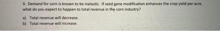 9. Demand for corn is known to be inelastic. If seed gene modification enhances the crop yield per acre,
what do you expect to happen to total revenue in the corn industry?
a) Total revenue will decrease.
b) Total revenue will increase.