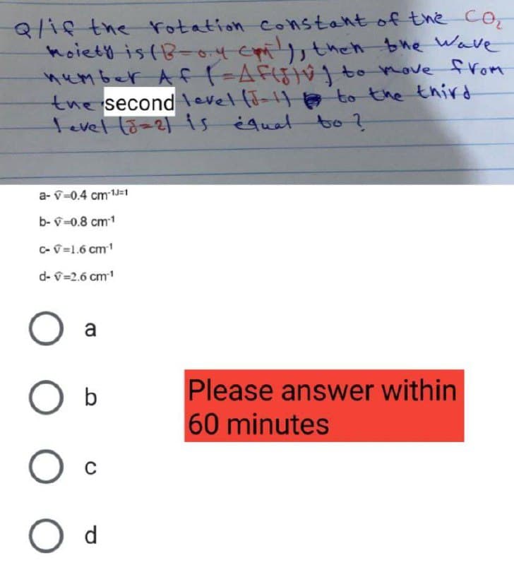 Q/if the rotation constant of the Co
moiety is (B-04 emily, then the wave
number Af |=AF(5)v) to move from
the second level (J-1) to the third
level (8=2) is equal to ?
a-v=0.4 cm-1J=1
b- v=0.8 cm-1
C-v=1.6 cm ¹
d-v=2.6 cm¹¹
Please answer within
60 minutes
O a
O b
O c
O d
000