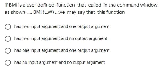 if BMI is a user defined function that called in the command window
as shown .... BMI (LW)...we may say that this function
has two input argument and one output argument
has two input argument and no output argument
has one input argument and one output argument
has no input argument and no output argument