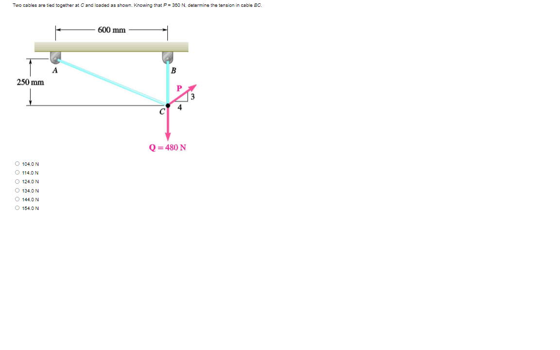 Two cables are tied together at C and loaded as shown. Knowing that P = 360 N. determine the tension in cable BC.
600 mm
B
250 mm
P
3
4
C
Q = 480 N
O 104.0 N
O 114.0 N
O 124.0 N
O 134.0 N
O 144.0 N
O 154.0 N
