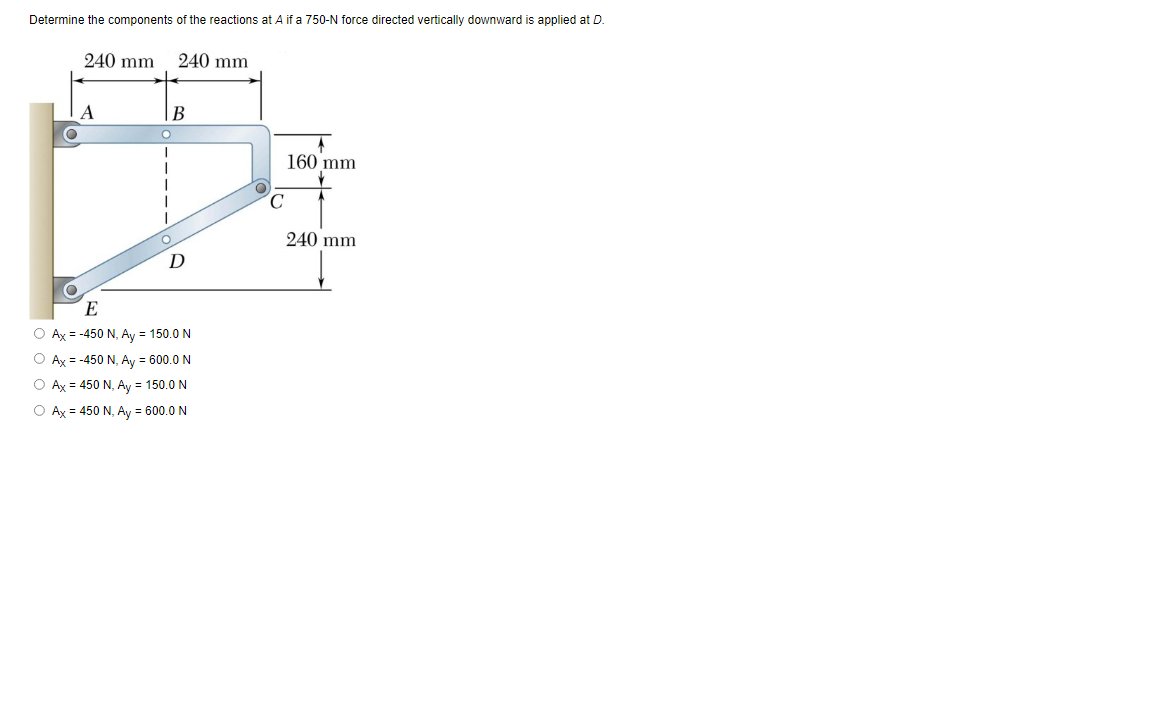 Determine the components of the reactions at A if a 750-N force directed vertically downward is applied at D.
240 mm
240 mm
В
160 mm
C.
240 mm
D
O Ax = -450 N, Ay = 150.0 N
O Ax = -450 N, Ay = 600.0 N
O Ax = 450 N, Ay = 150.0 N
O Ax = 450 N, Ay = 600.0 N
