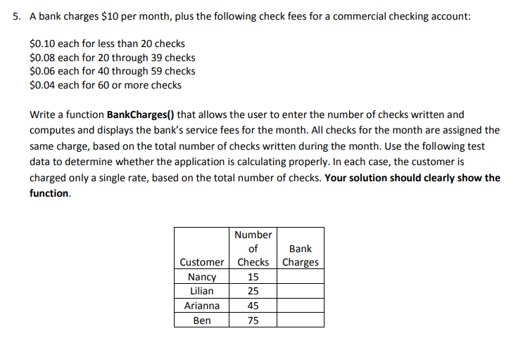 5. A bank charges $10 per month, plus the following check fees for a commercial checking account:
$0.10 each for less than 20 checks
$0.08 each for 20 through 39 checks
$0.06 each for 40 through 59 checks
$0.04 each for 60 or more checks
Write a function BankCharges() that allows the user to enter the number of checks written and
computes and displays the bank's service fees for the month. All checks for the month are assigned the
same charge, based on the total number of checks written during the month. Use the following test
data to determine whether the application is calculating properly. In each case, the customer is
charged only a single rate, based on the total number of checks. Your solution should clearly show the
function.
Number
of
Bank
Customer Checks Charges
Nancy
15
Lilian
25
Arianna
45
Ben
75
