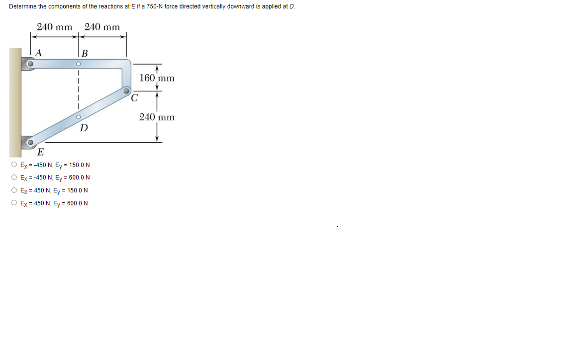 Determine the components of the reactions at E if a 750-N force directed vertically downward is applied at D.
240 mm
240 mm
A
В
160 mm
240 mm
D
E
O Ex = -450 N, Ey = 150.0 N
O Ex = -450 N, Ey = 600.0 N
O Ex = 450 N, Ey = 150.0 N
O Ex = 450 N, Ey = 600.0 N
