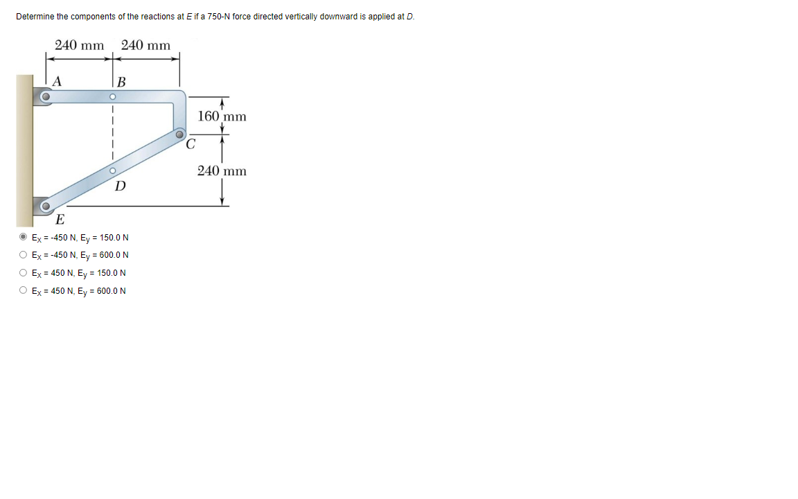 Determine the components of the reactions at E if a 750-N force directed vertically downward is applied at D.
240 mm
240 mm
B
160 mm
240 mm
E
O Ex = -450 N, Ey = 150.0 N
O Ex = -450 N, Ey = 600.0 N
O Ex = 450 N, Ey = 150.0 N
O Ex = 450 N, Ey = 600.0 N
