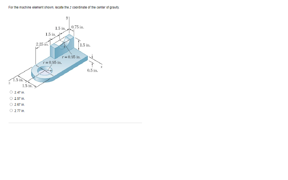 For the machine element shown, locate the z coordinate of the center of gravity.
0.75 in.
1.5 in.
1.5 in.
2.25 in.
1.5 in.
r= 0.95 in.
r= 0.95 in.
0.5 in.
1.5 in.
1.5 in.
O 2.47 in.
O 2.57 in.
O 2.67 in.
O 2.77 in.
