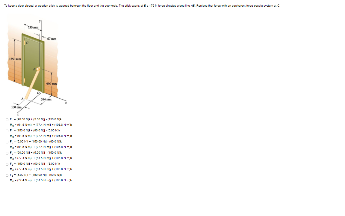 To keep a door closed, a wooden stick is wedged between the floor and the doorknob. The stick exerts at Ba 175-N force directed along line AB. Replace that force with an equivalent force-couple system at C.
750 mm
67 mm
1850 mm
990 mm
594 mim
100 mm
O Fc = (90.00 N)i + (5.00 N)j - (150.0 N)k
M. = (61.5 N-m)i + (77.4 N-m)j + (106.8 N-m)k
O Fc = (150.0 N)i + (90.0 N)j - (5.00 N)k
M. = (61.5 N-m)i + (77.4 N-m)j + (106.8 N-m)k
O F. = (5.00 N)i + (150.00 Nj - (00.0 N)k
M. = (61.5 N-m)i + (77.4 N-m)j + (106.8 N-m)k
O F = (90.00 N)i + (5.00 N)j - (150.0 N)k
M. = (77.4 N-m)i + (61.5 N-m)j + (106.8 N-m)k
O Fe = (150.0 N)i + (90.0 N)j - (5.00 N)k
Mc = (77.4 N-m)i + (81.5 N-m)j + (106.8 N-m)k
O Fe = (5.00 Nji + (150.00 N)j - (00.0 N)k
M. = (77.4 N-m)i + (61.5 N-m)j + (106.8 N-m)k
