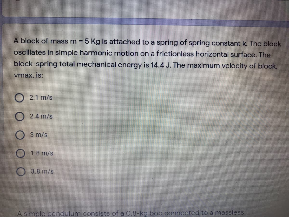 A block of mass m = 5 Kg is attached to a spring of spring constant k. The block
oscillates in simple harmonic motion on a frictionless horizontal surface. The
block-spring total mechanical energy is 14.4 J. The maximum velocity of block,
vmax, is:
O 2.1 m/s
O 2.4 m/s
O3 m/s
1.8 m/s
3.8 m/s
A simple pendulum consists of a 0.8-kg bob connected to a massless
