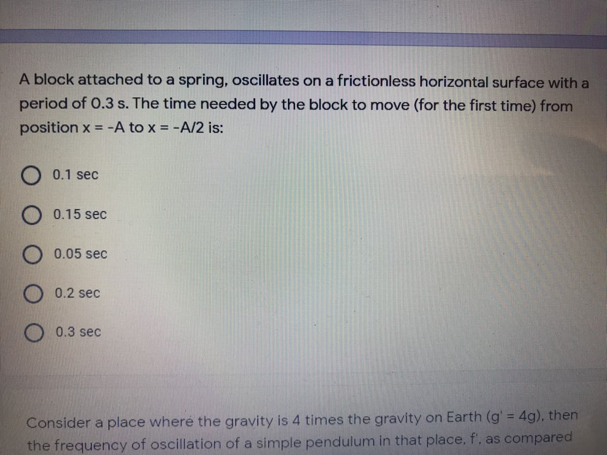 A block attached to a spring, oscillates on a frictionless horizontal surface with a
period of 0.3 s. The time needed by the block to move (for the first time) from
position x = -A to x = -A/2 is:
O 0.1 sec
0.15 sec
O 0.05 sec
0.2 sec
O 0.3 sec
Consider a place where the gravity is 4 times the gravity on Earth (g = 4g), then
the frequency of oscillation of a simple pendulum in that place, f, as compared
