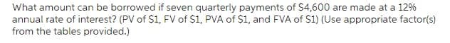 What amount can be borrowed if seven quarterly payments of $4,600 are made at a 12%
annual rate of interest? (PV of $1, FV of $1, PVA of $1, and FVA of $1) (Use appropriate factor(s)
from the tables provided.)